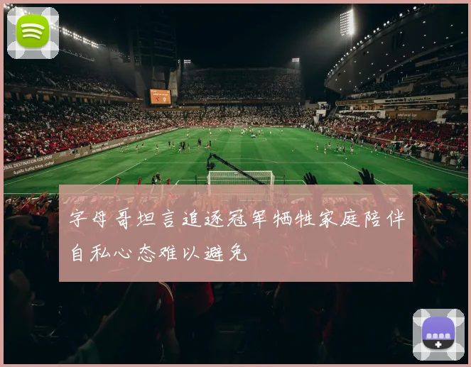 字母哥坦言追逐冠军牺牲家庭陪伴自私心态难以避免