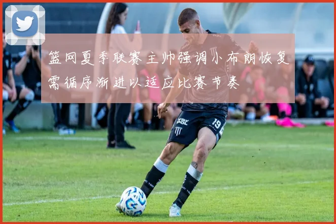 篮网夏季联赛主帅强调小布朗恢复需循序渐进以适应比赛节奏