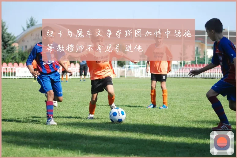 纽卡与魔车文争夺斯图加特中场施蒂勒穆帅不考虑引进他