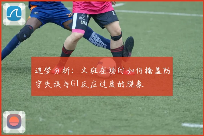 追梦分析：文班在场时如何掩盖防守失误与G1反应过度的现象