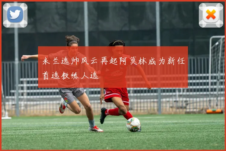 米兰选帅风云再起阿莫林成为新任首选教练人选