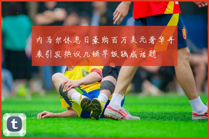 内马尔休息日豪购百万美元奢华手表引发热议几顿早饭钱成话题