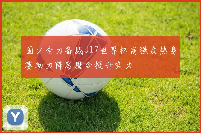 国少全力备战U17世界杯高强度热身赛助力阵容磨合提升实力