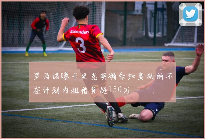 罗马诺曝卡里克明确告知奥纳纳不在计划内租借费超150万