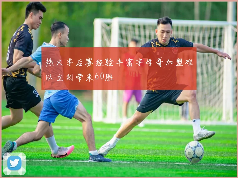 热火季后赛经验丰富字母哥加盟难以立刻带来60胜
