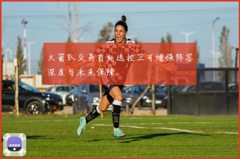 火箭队交易首轮选控卫可增强阵容深度与未来保障