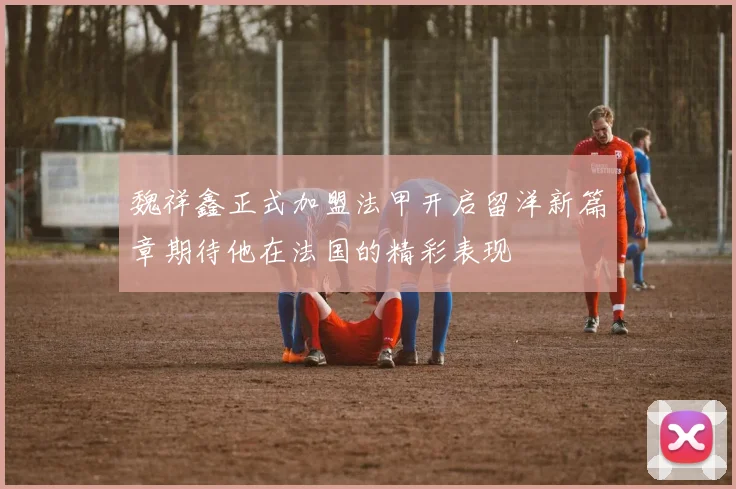 魏祥鑫正式加盟法甲开启留洋新篇章期待他在法国的精彩表现