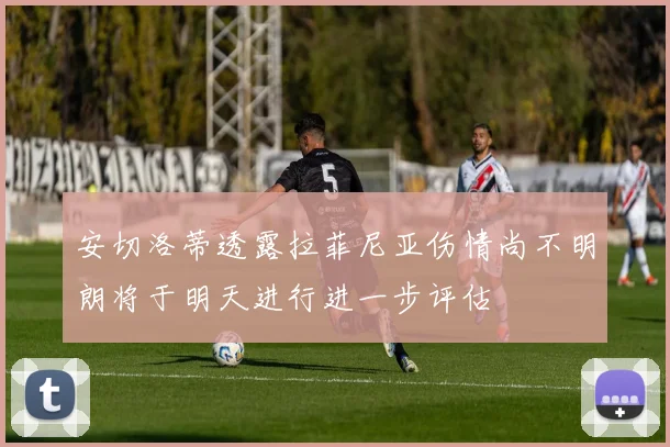 安切洛蒂透露拉菲尼亚伤情尚不明朗将于明天进行进一步评估