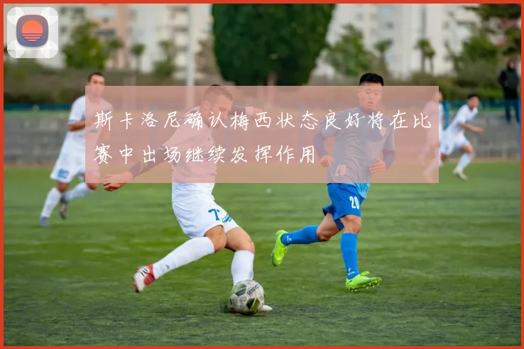 斯卡洛尼确认梅西状态良好将在比赛中出场继续发挥作用