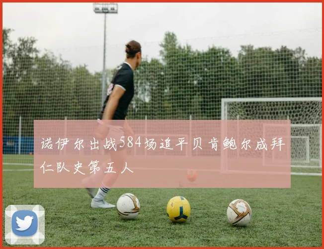 诺伊尔出战584场追平贝肯鲍尔成拜仁队史第五人
