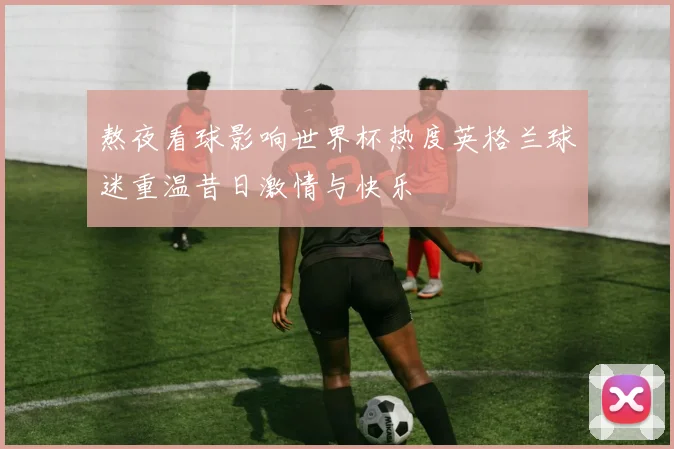 熬夜看球影响世界杯热度英格兰球迷重温昔日激情与快乐