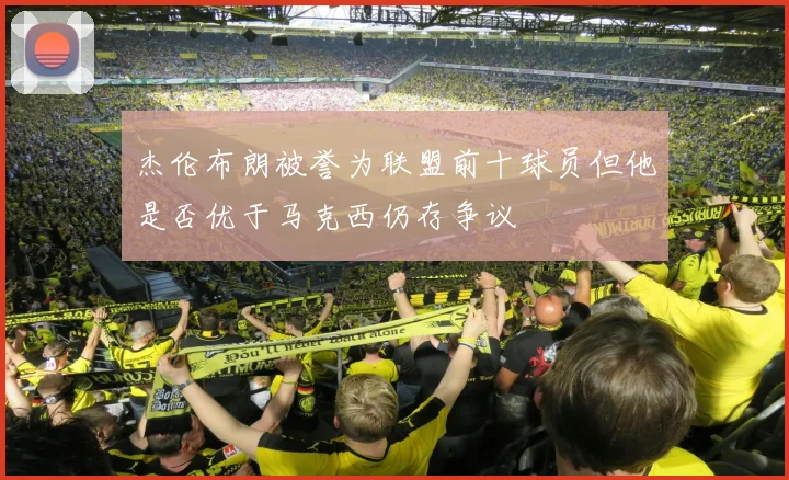 杰伦布朗被誉为联盟前十球员但他是否优于马克西仍存争议
